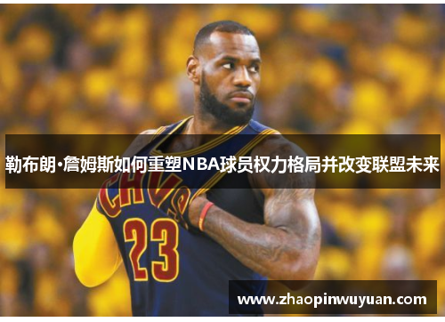 勒布朗·詹姆斯如何重塑NBA球员权力格局并改变联盟未来