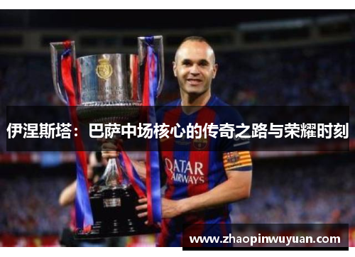 伊涅斯塔：巴萨中场核心的传奇之路与荣耀时刻