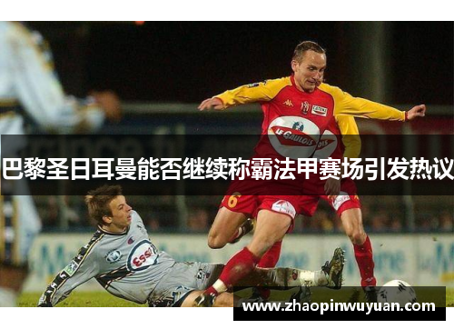 巴黎圣日耳曼能否继续称霸法甲赛场引发热议