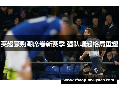 英超豪购潮席卷新赛季 强队崛起格局重塑