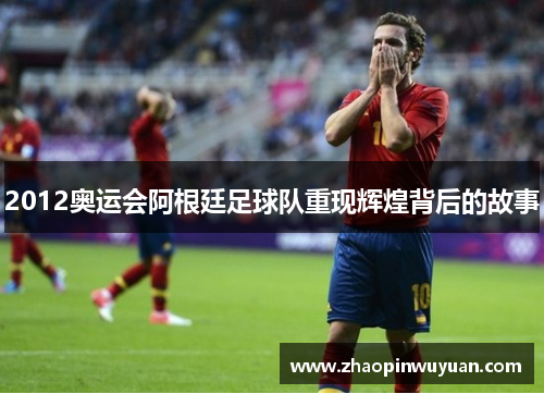 2012奥运会阿根廷足球队重现辉煌背后的故事